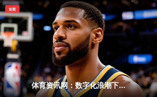 体育资讯网：数字化浪潮下的信息枢纽与商业新生态