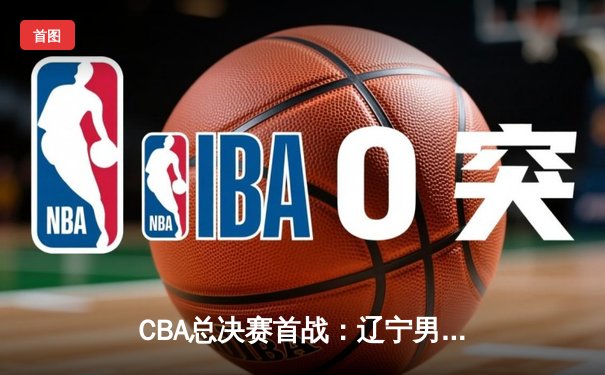 CBA总决赛首战：辽宁男篮逆转广东，郭艾伦独砍35分成关键先生