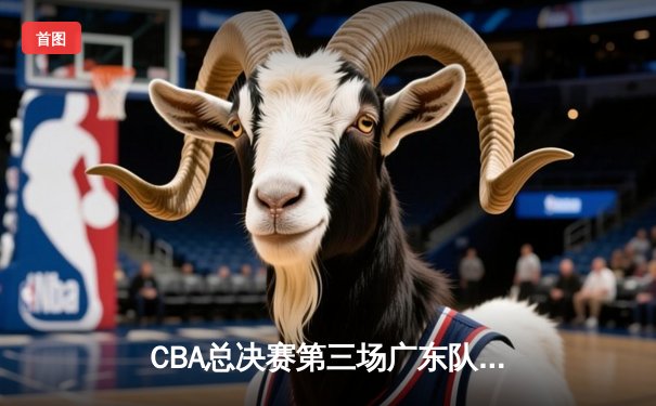 CBA总决赛第三场广东队逆转辽宁队，周琦关键封盖锁定胜局