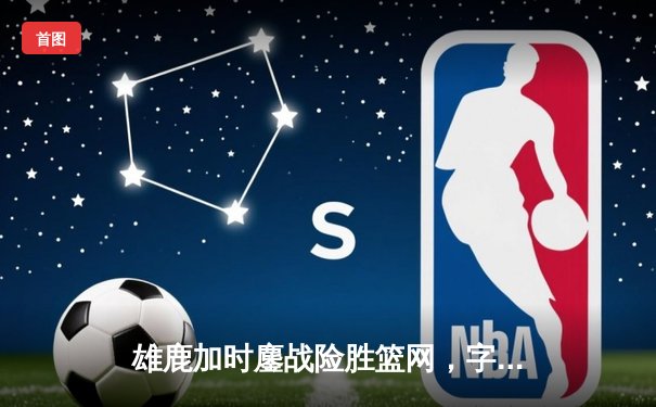 雄鹿加时鏖战险胜篮网，字母哥44分准三双主宰关键时刻