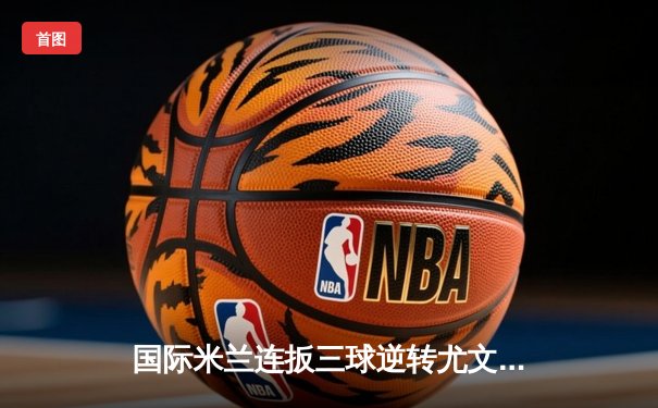 国际米兰连扳三球逆转尤文图斯 劳塔罗双响助蓝黑军团夺意大利超级杯