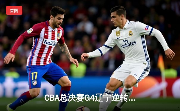 CBA总决赛G4辽宁逆转广东夺赛点 赵继伟伤退张镇麟砍30+8