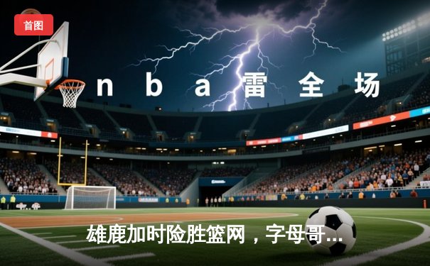 雄鹿加时险胜篮网，字母哥狂砍44+14+5主宰攻防