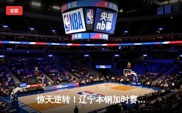 惊天逆转！辽宁本钢加时赛险胜广东宏远，张镇麟狂砍43分创生涯新高